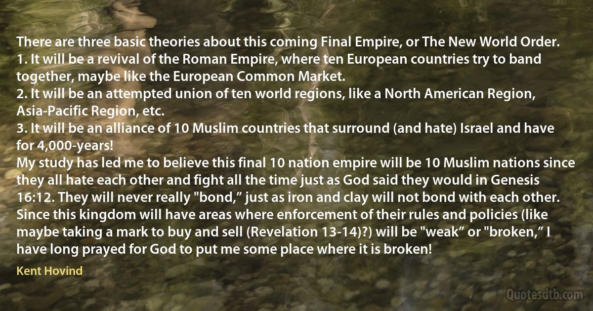 There are three basic theories about this coming Final Empire, or The New World Order.
1. It will be a revival of the Roman Empire, where ten European countries try to band together, maybe like the European Common Market.
2. It will be an attempted union of ten world regions, like a North American Region, Asia-Pacific Region, etc.
3. It will be an alliance of 10 Muslim countries that surround (and hate) Israel and have for 4,000-years!
My study has led me to believe this final 10 nation empire will be 10 Muslim nations since they all hate each other and fight all the time just as God said they would in Genesis 16:12. They will never really "bond,” just as iron and clay will not bond with each other. Since this kingdom will have areas where enforcement of their rules and policies (like maybe taking a mark to buy and sell (Revelation 13-14)?) will be "weak” or "broken,” I have long prayed for God to put me some place where it is broken! (Kent Hovind)