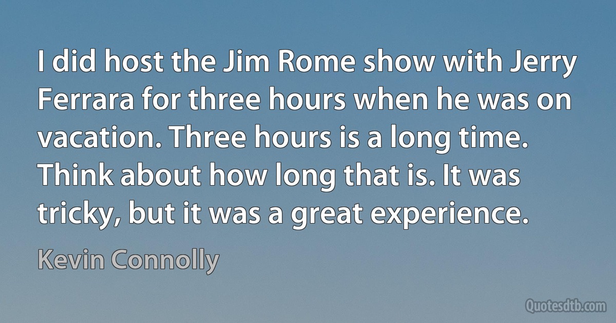 I did host the Jim Rome show with Jerry Ferrara for three hours when he was on vacation. Three hours is a long time. Think about how long that is. It was tricky, but it was a great experience. (Kevin Connolly)