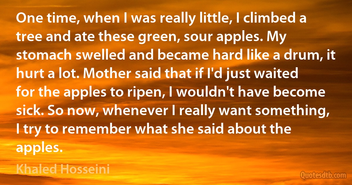 One time, when I was really little, I climbed a tree and ate these green, sour apples. My stomach swelled and became hard like a drum, it hurt a lot. Mother said that if I'd just waited for the apples to ripen, I wouldn't have become sick. So now, whenever I really want something, I try to remember what she said about the apples. (Khaled Hosseini)