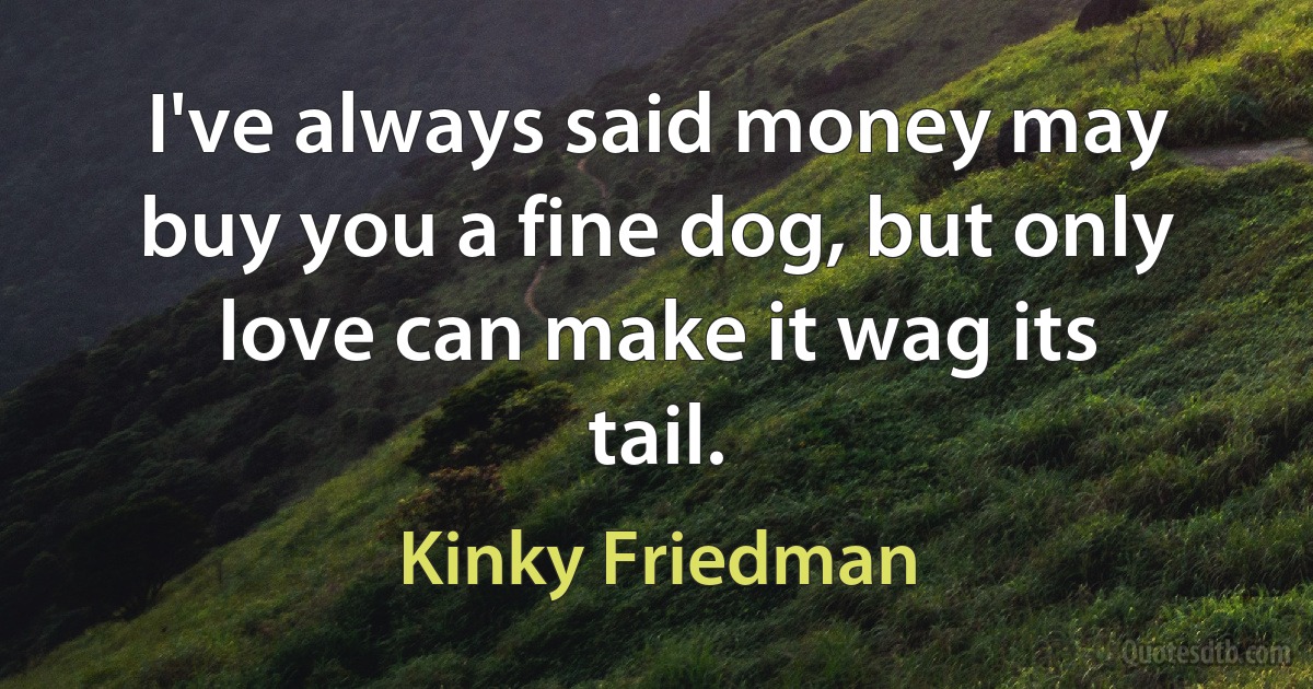 I've always said money may buy you a fine dog, but only love can make it wag its tail. (Kinky Friedman)