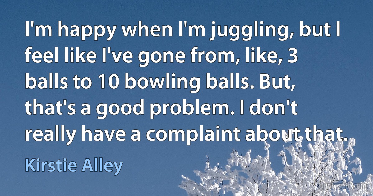 I'm happy when I'm juggling, but I feel like I've gone from, like, 3 balls to 10 bowling balls. But, that's a good problem. I don't really have a complaint about that. (Kirstie Alley)