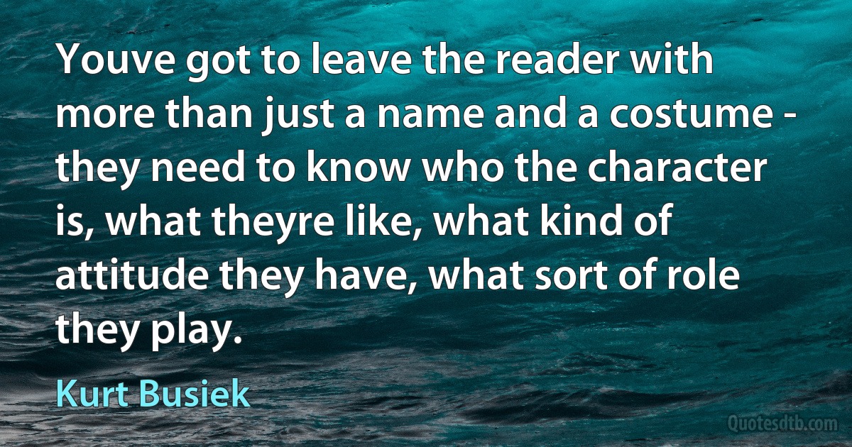 Youve got to leave the reader with more than just a name and a costume - they need to know who the character is, what theyre like, what kind of attitude they have, what sort of role they play. (Kurt Busiek)