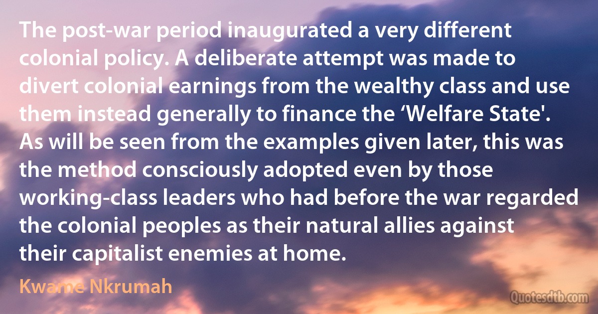 The post-war period inaugurated a very different colonial policy. A deliberate attempt was made to divert colonial earnings from the wealthy class and use them instead generally to finance the ‘Welfare State'. As will be seen from the examples given later, this was the method consciously adopted even by those working-class leaders who had before the war regarded the colonial peoples as their natural allies against their capitalist enemies at home. (Kwame Nkrumah)