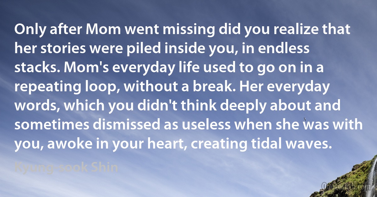 Only after Mom went missing did you realize that her stories were piled inside you, in endless stacks. Mom's everyday life used to go on in a repeating loop, without a break. Her everyday words, which you didn't think deeply about and sometimes dismissed as useless when she was with you, awoke in your heart, creating tidal waves. (Kyung-sook Shin)