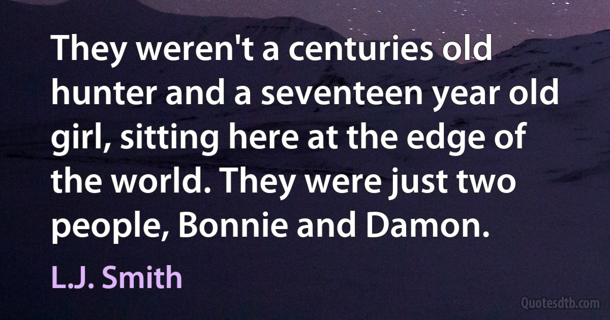 They weren't a centuries old hunter and a seventeen year old girl, sitting here at the edge of the world. They were just two people, Bonnie and Damon. (L.J. Smith)