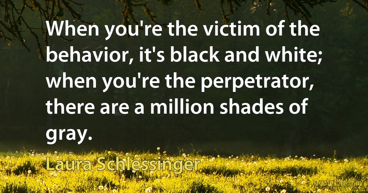 When you're the victim of the behavior, it's black and white; when you're the perpetrator, there are a million shades of gray. (Laura Schlessinger)