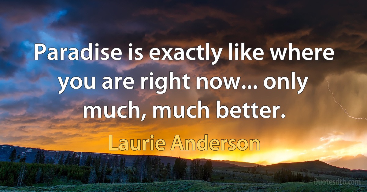 Paradise is exactly like where you are right now... only much, much better. (Laurie Anderson)