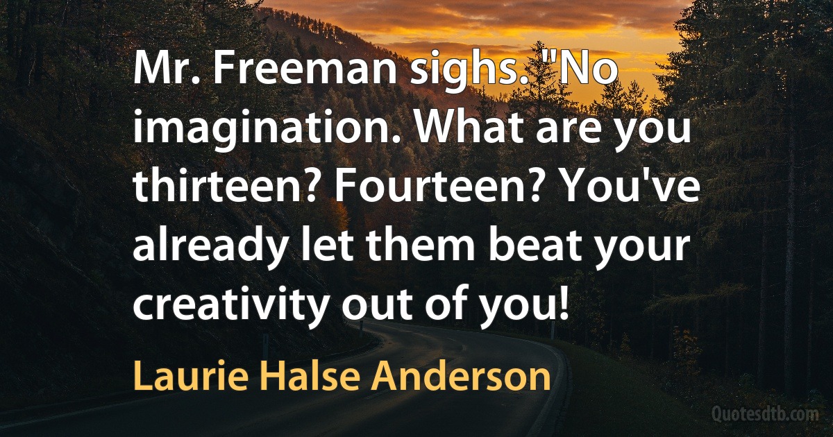 Mr. Freeman sighs. "No imagination. What are you thirteen? Fourteen? You've already let them beat your creativity out of you! (Laurie Halse Anderson)