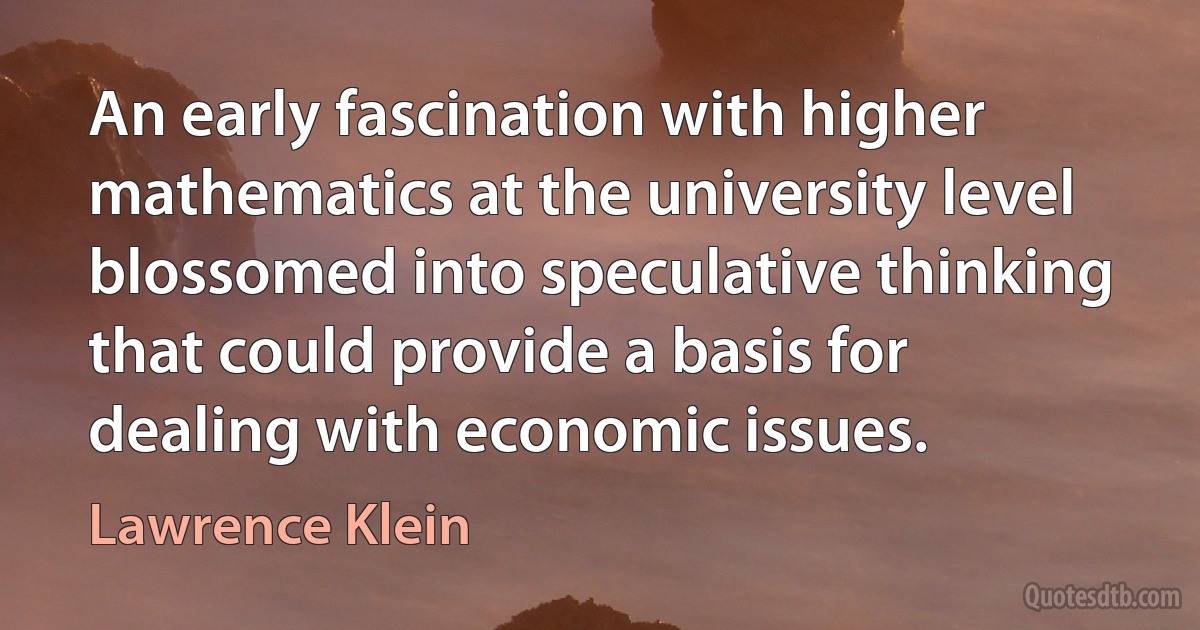 An early fascination with higher mathematics at the university level blossomed into speculative thinking that could provide a basis for dealing with economic issues. (Lawrence Klein)