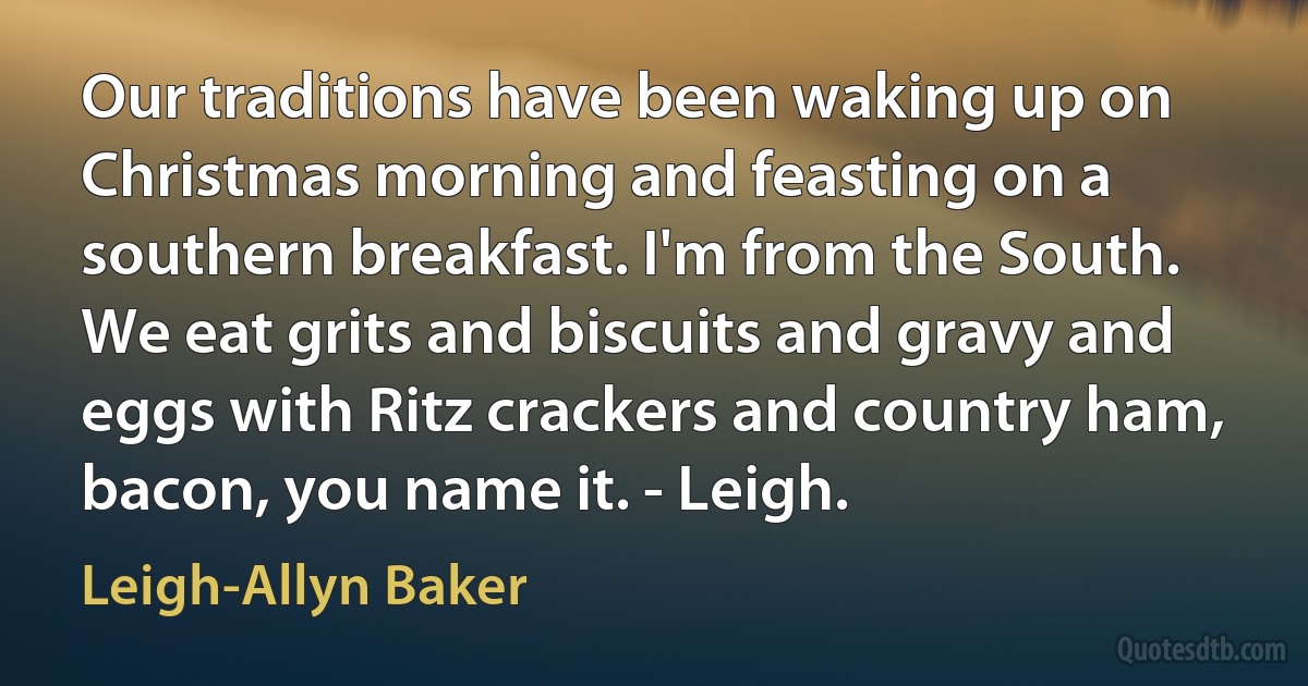 Our traditions have been waking up on Christmas morning and feasting on a southern breakfast. I'm from the South. We eat grits and biscuits and gravy and eggs with Ritz crackers and country ham, bacon, you name it. - Leigh. (Leigh-Allyn Baker)