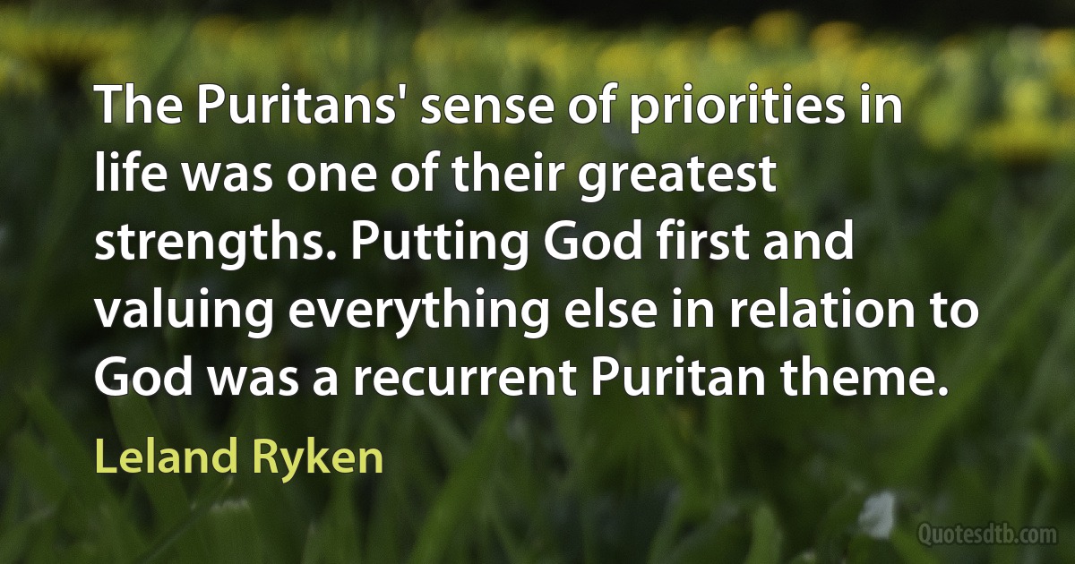 The Puritans' sense of priorities in life was one of their greatest strengths. Putting God first and valuing everything else in relation to God was a recurrent Puritan theme. (Leland Ryken)