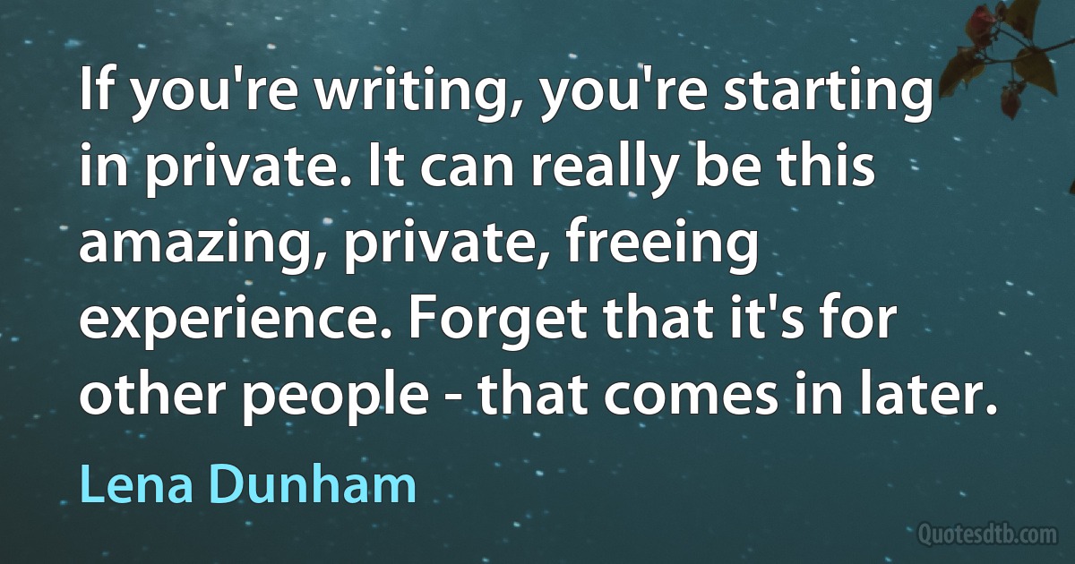 If you're writing, you're starting in private. It can really be this amazing, private, freeing experience. Forget that it's for other people - that comes in later. (Lena Dunham)