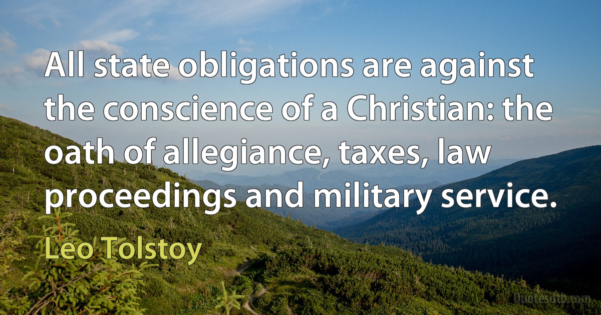 All state obligations are against the conscience of a Christian: the oath of allegiance, taxes, law proceedings and military service. (Leo Tolstoy)