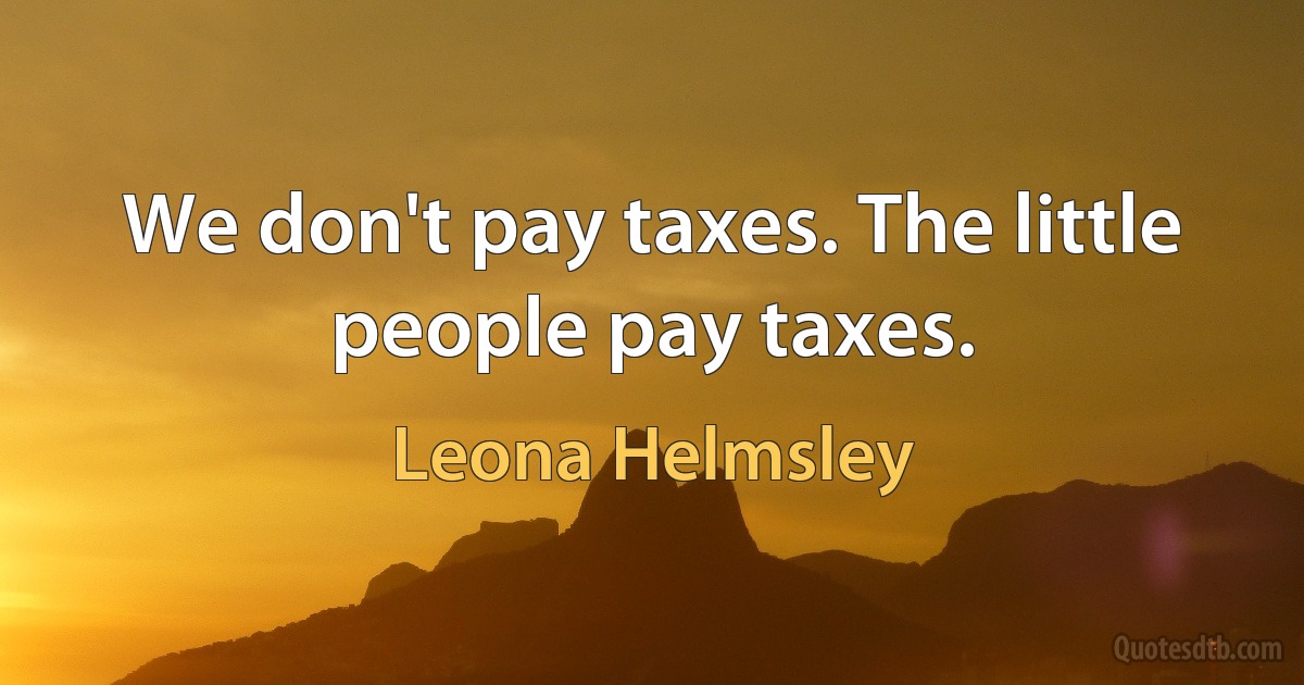 We don't pay taxes. The little people pay taxes. (Leona Helmsley)