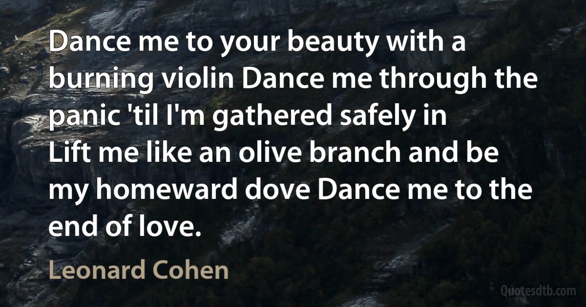 Dance me to your beauty with a burning violin Dance me through the panic 'til I'm gathered safely in Lift me like an olive branch and be my homeward dove Dance me to the end of love. (Leonard Cohen)