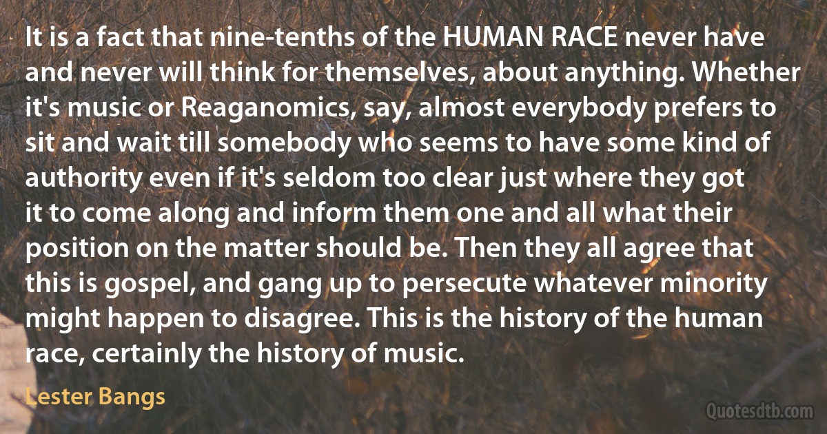 It is a fact that nine-tenths of the HUMAN RACE never have and never will think for themselves, about anything. Whether it's music or Reaganomics, say, almost everybody prefers to sit and wait till somebody who seems to have some kind of authority even if it's seldom too clear just where they got it to come along and inform them one and all what their position on the matter should be. Then they all agree that this is gospel, and gang up to persecute whatever minority might happen to disagree. This is the history of the human race, certainly the history of music. (Lester Bangs)