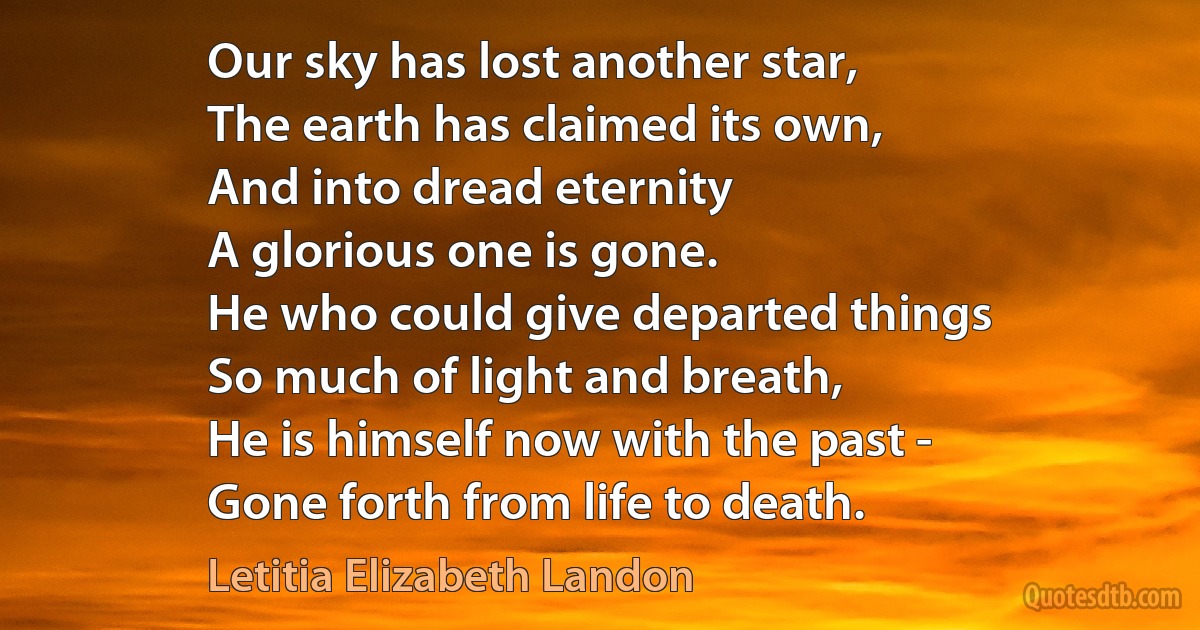 Our sky has lost another star,
The earth has claimed its own,
And into dread eternity
A glorious one is gone.
He who could give departed things
So much of light and breath,
He is himself now with the past -
Gone forth from life to death. (Letitia Elizabeth Landon)