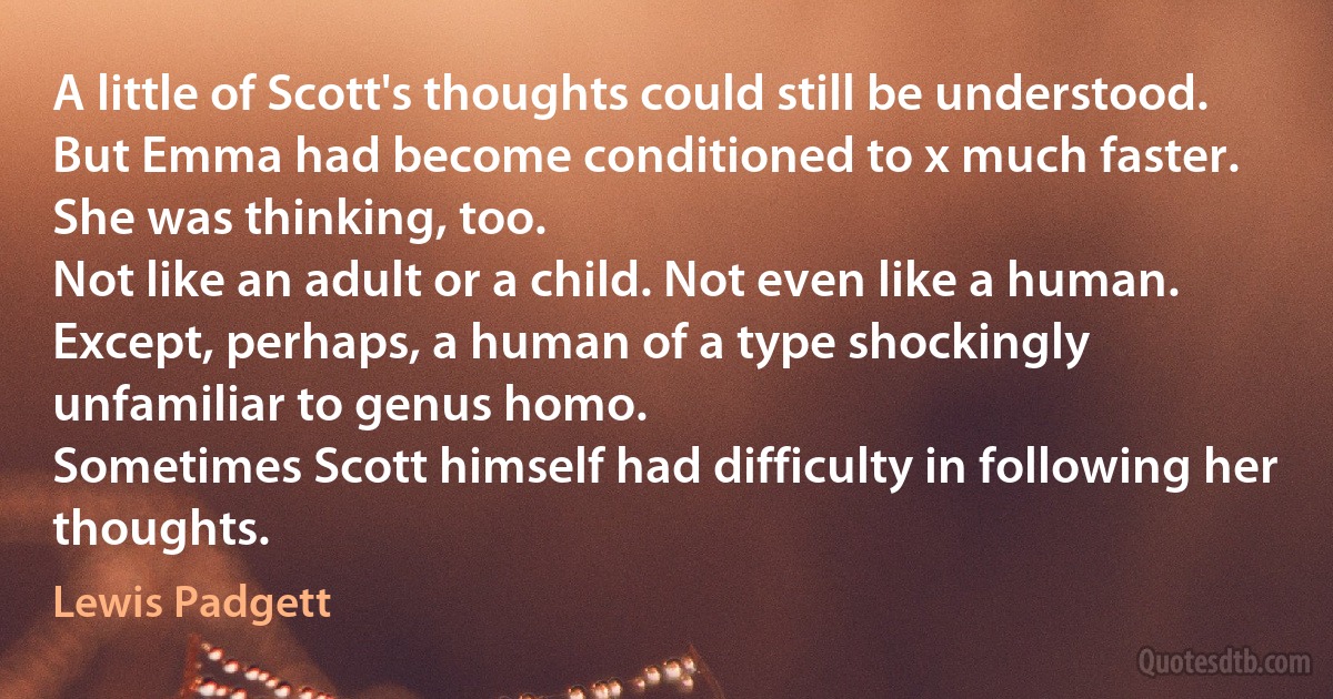 A little of Scott's thoughts could still be understood. But Emma had become conditioned to x much faster.
She was thinking, too.
Not like an adult or a child. Not even like a human. Except, perhaps, a human of a type shockingly unfamiliar to genus homo.
Sometimes Scott himself had difficulty in following her thoughts. (Lewis Padgett)