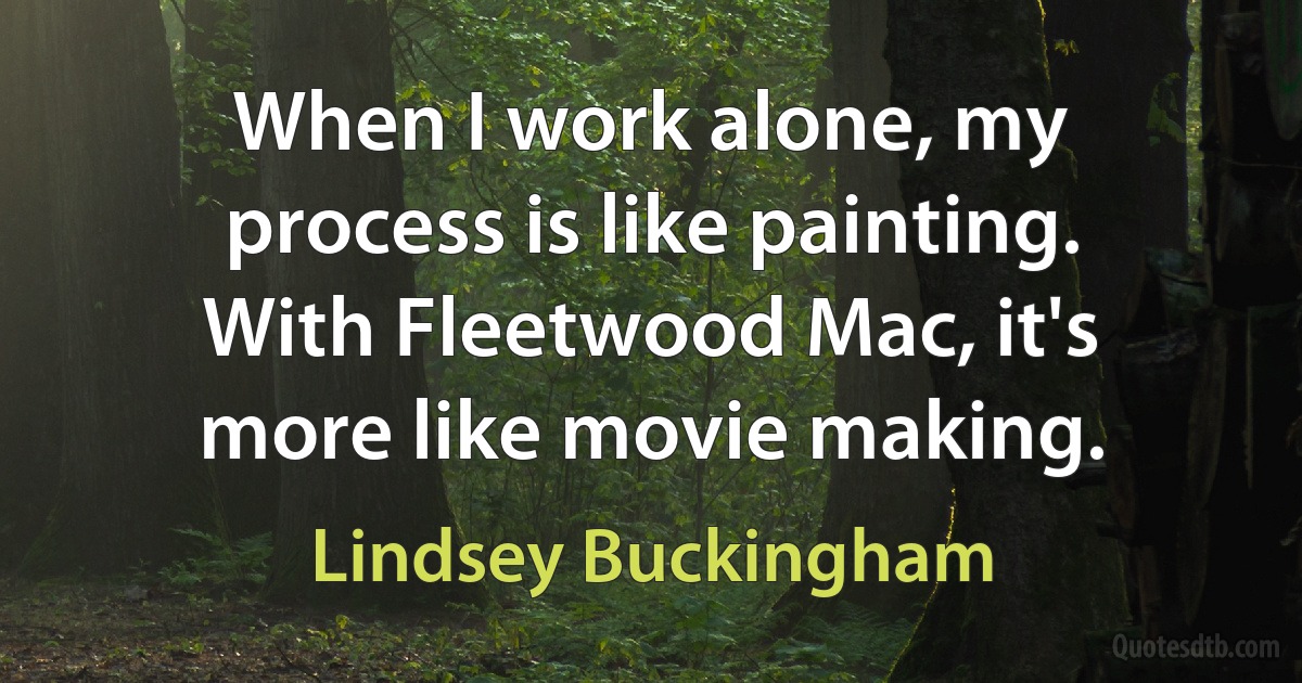 When I work alone, my process is like painting. With Fleetwood Mac, it's more like movie making. (Lindsey Buckingham)