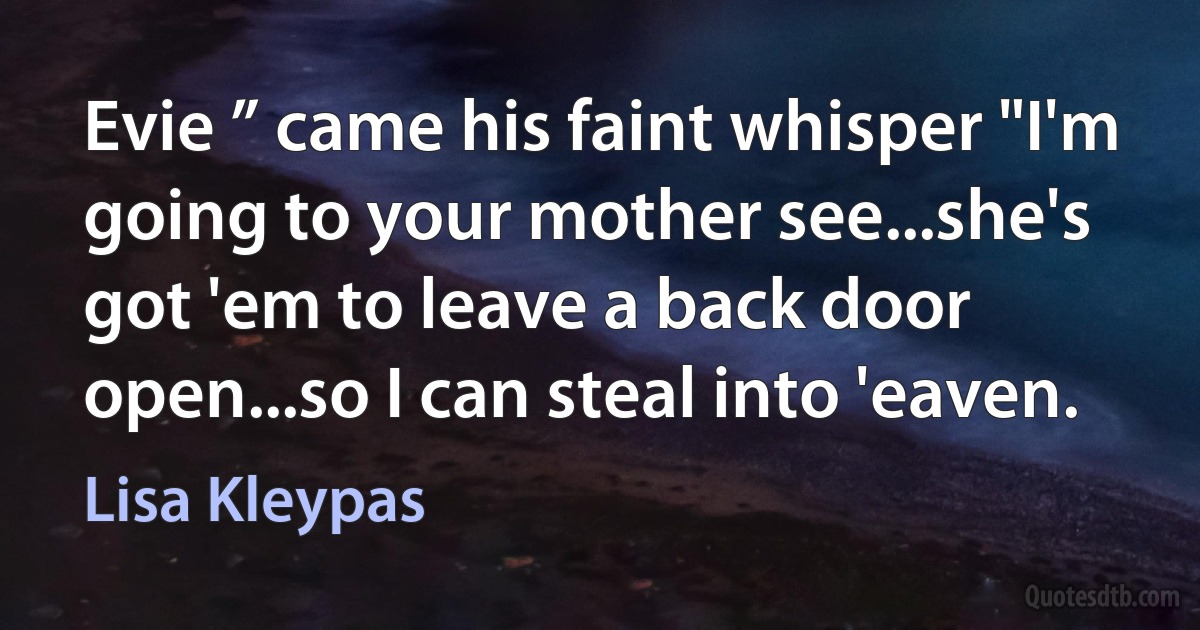 Evie ” came his faint whisper "I'm going to your mother see...she's got 'em to leave a back door open...so I can steal into 'eaven. (Lisa Kleypas)