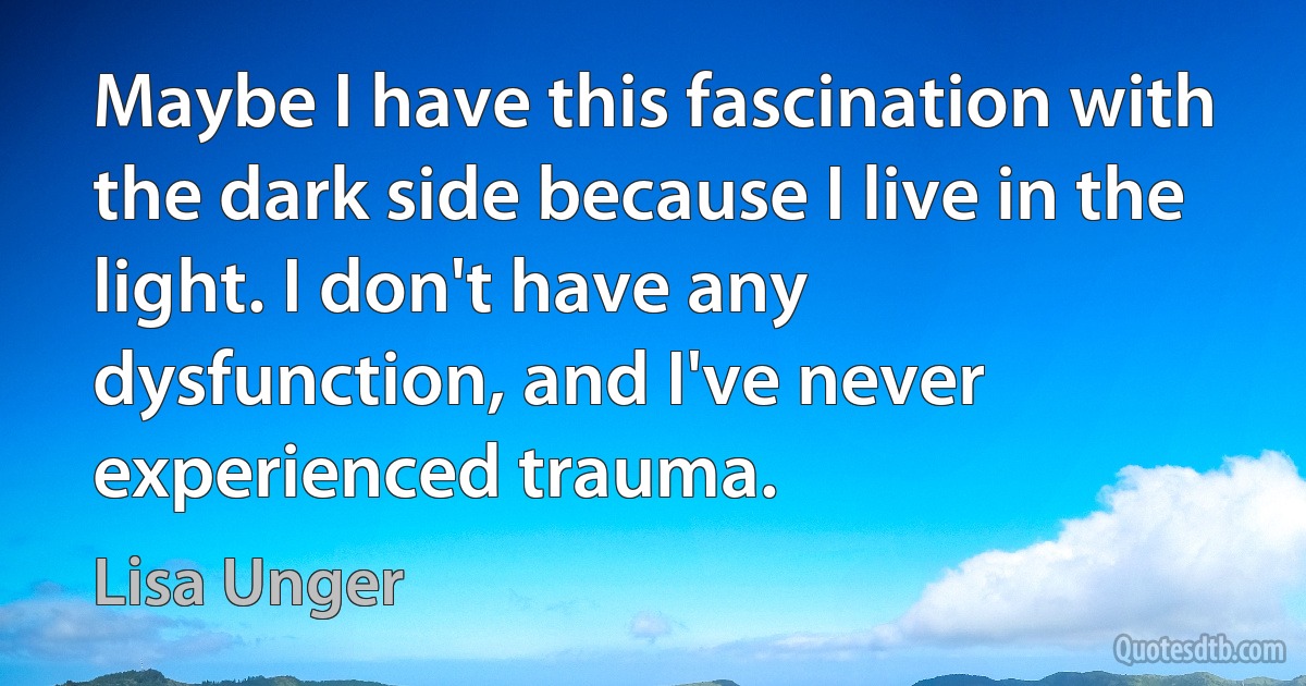 Maybe I have this fascination with the dark side because I live in the light. I don't have any dysfunction, and I've never experienced trauma. (Lisa Unger)