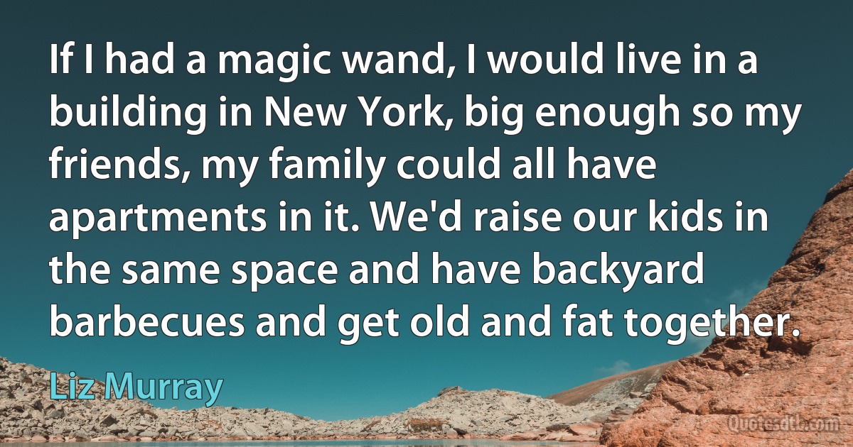 If I had a magic wand, I would live in a building in New York, big enough so my friends, my family could all have apartments in it. We'd raise our kids in the same space and have backyard barbecues and get old and fat together. (Liz Murray)