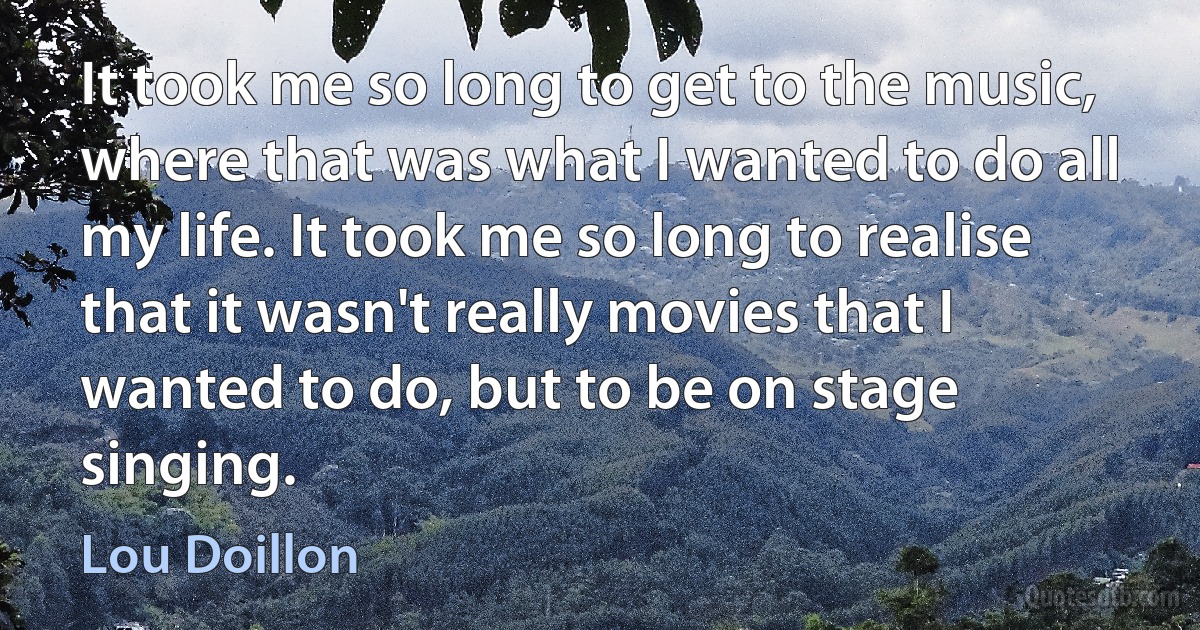 It took me so long to get to the music, where that was what I wanted to do all my life. It took me so long to realise that it wasn't really movies that I wanted to do, but to be on stage singing. (Lou Doillon)