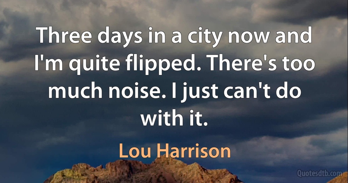 Three days in a city now and I'm quite flipped. There's too much noise. I just can't do with it. (Lou Harrison)