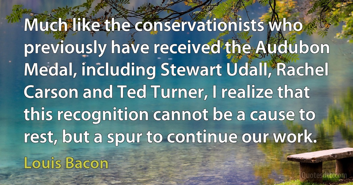 Much like the conservationists who previously have received the Audubon Medal, including Stewart Udall, Rachel Carson and Ted Turner, I realize that this recognition cannot be a cause to rest, but a spur to continue our work. (Louis Bacon)