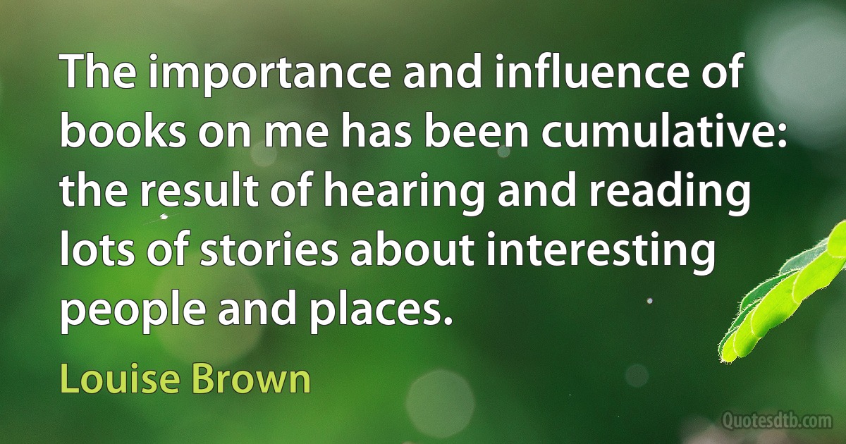 The importance and influence of books on me has been cumulative: the result of hearing and reading lots of stories about interesting people and places. (Louise Brown)