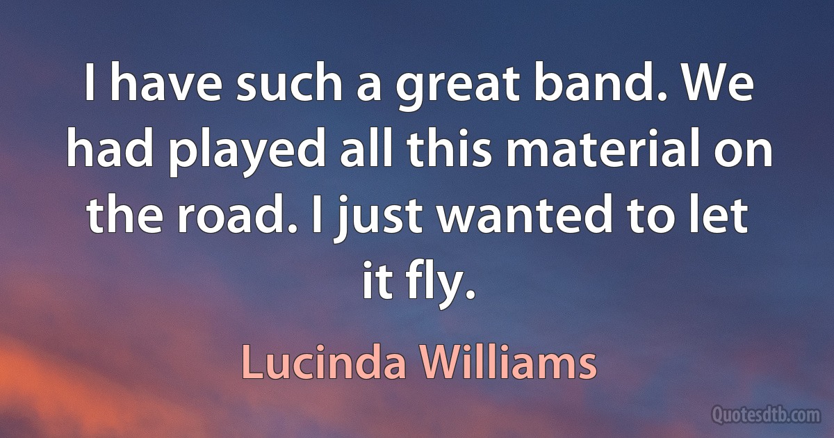 I have such a great band. We had played all this material on the road. I just wanted to let it fly. (Lucinda Williams)