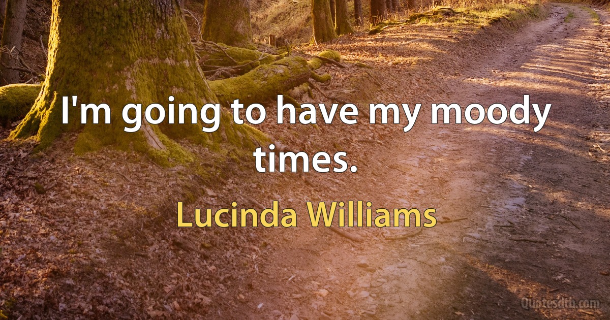 I'm going to have my moody times. (Lucinda Williams)