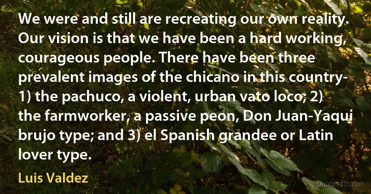 We were and still are recreating our own reality. Our vision is that we have been a hard working, courageous people. There have been three prevalent images of the chicano in this country- 1) the pachuco, a violent, urban vato loco; 2) the farmworker, a passive peon, Don Juan-Yaqui brujo type; and 3) el Spanish grandee or Latin lover type. (Luis Valdez)