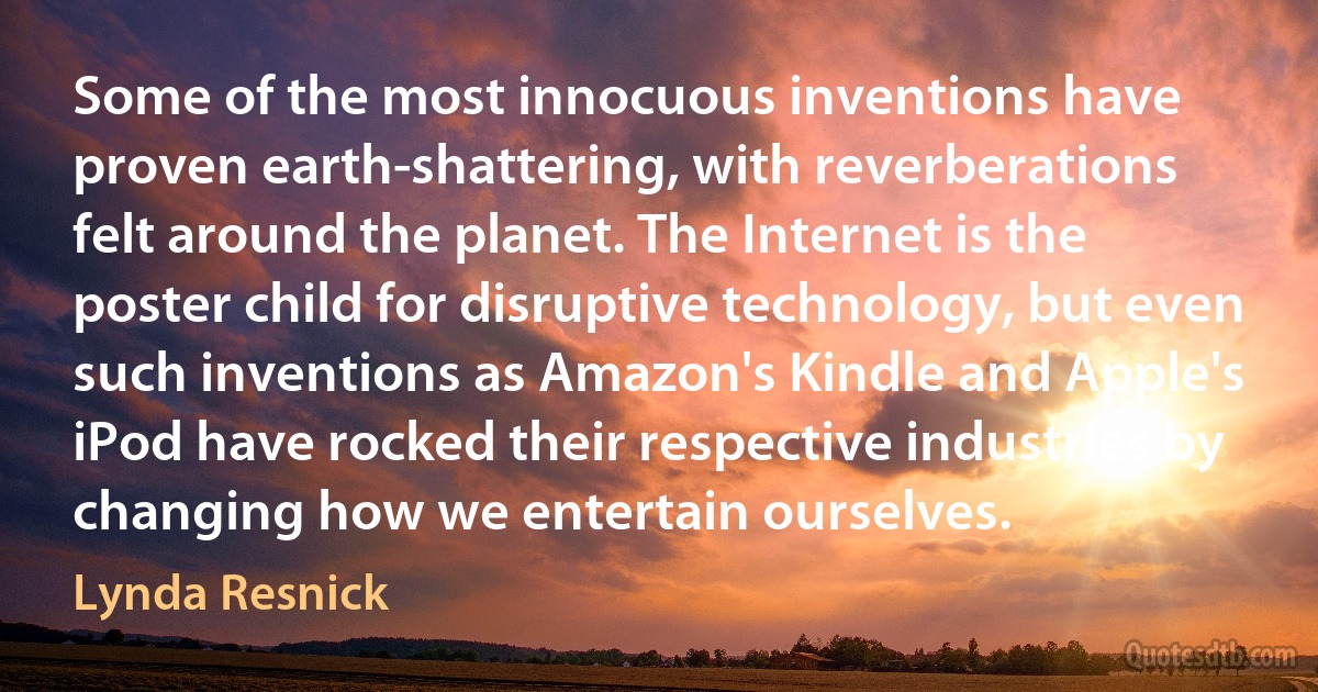 Some of the most innocuous inventions have proven earth-shattering, with reverberations felt around the planet. The Internet is the poster child for disruptive technology, but even such inventions as Amazon's Kindle and Apple's iPod have rocked their respective industries by changing how we entertain ourselves. (Lynda Resnick)