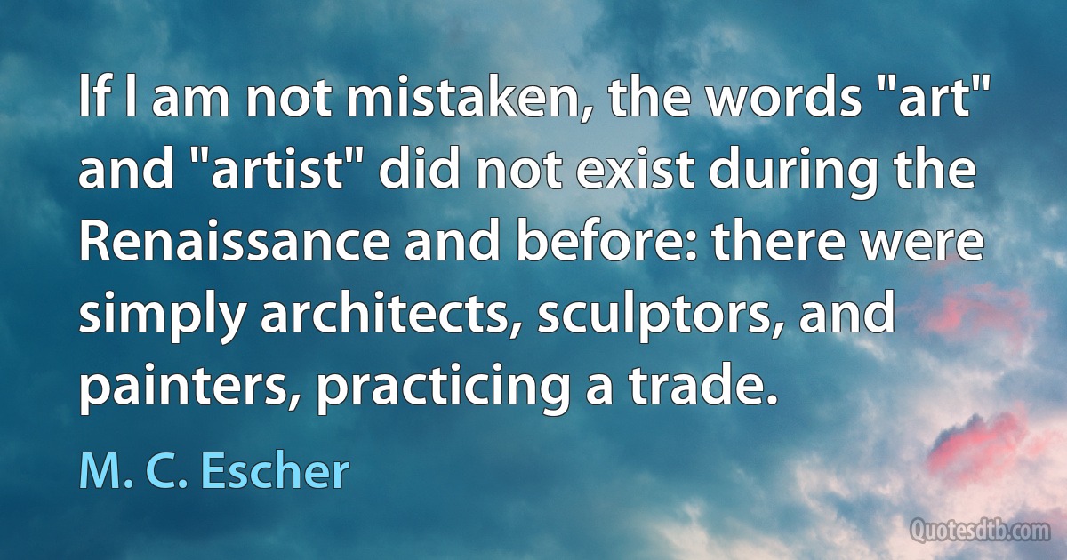 lf l am not mistaken, the words "art" and "artist" did not exist during the Renaissance and before: there were simply architects, sculptors, and painters, practicing a trade. (M. C. Escher)