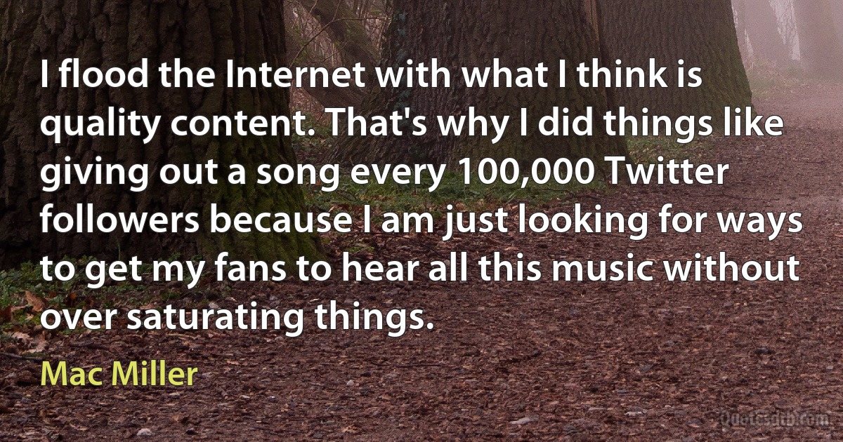 I flood the Internet with what I think is quality content. That's why I did things like giving out a song every 100,000 Twitter followers because I am just looking for ways to get my fans to hear all this music without over saturating things. (Mac Miller)