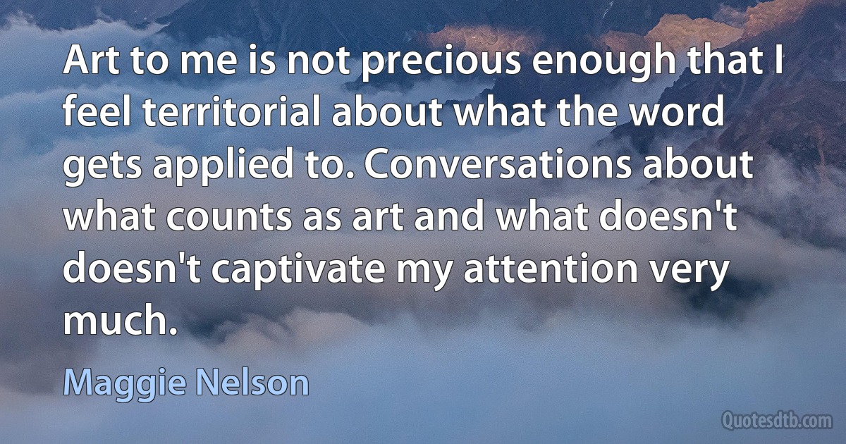 Art to me is not precious enough that I feel territorial about what the word gets applied to. Conversations about what counts as art and what doesn't doesn't captivate my attention very much. (Maggie Nelson)