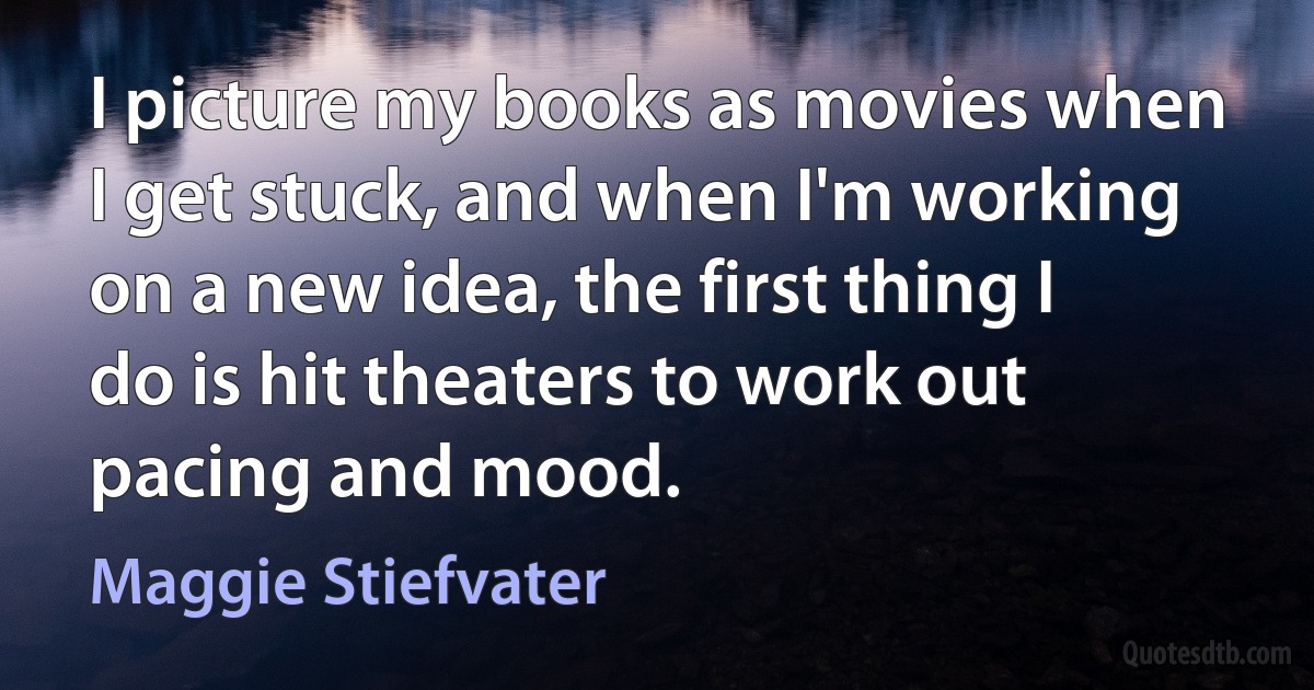 I picture my books as movies when I get stuck, and when I'm working on a new idea, the first thing I do is hit theaters to work out pacing and mood. (Maggie Stiefvater)