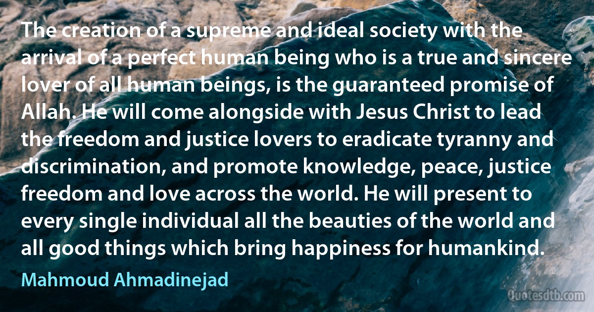 The creation of a supreme and ideal society with the arrival of a perfect human being who is a true and sincere lover of all human beings, is the guaranteed promise of Allah. He will come alongside with Jesus Christ to lead the freedom and justice lovers to eradicate tyranny and discrimination, and promote knowledge, peace, justice freedom and love across the world. He will present to every single individual all the beauties of the world and all good things which bring happiness for humankind. (Mahmoud Ahmadinejad)