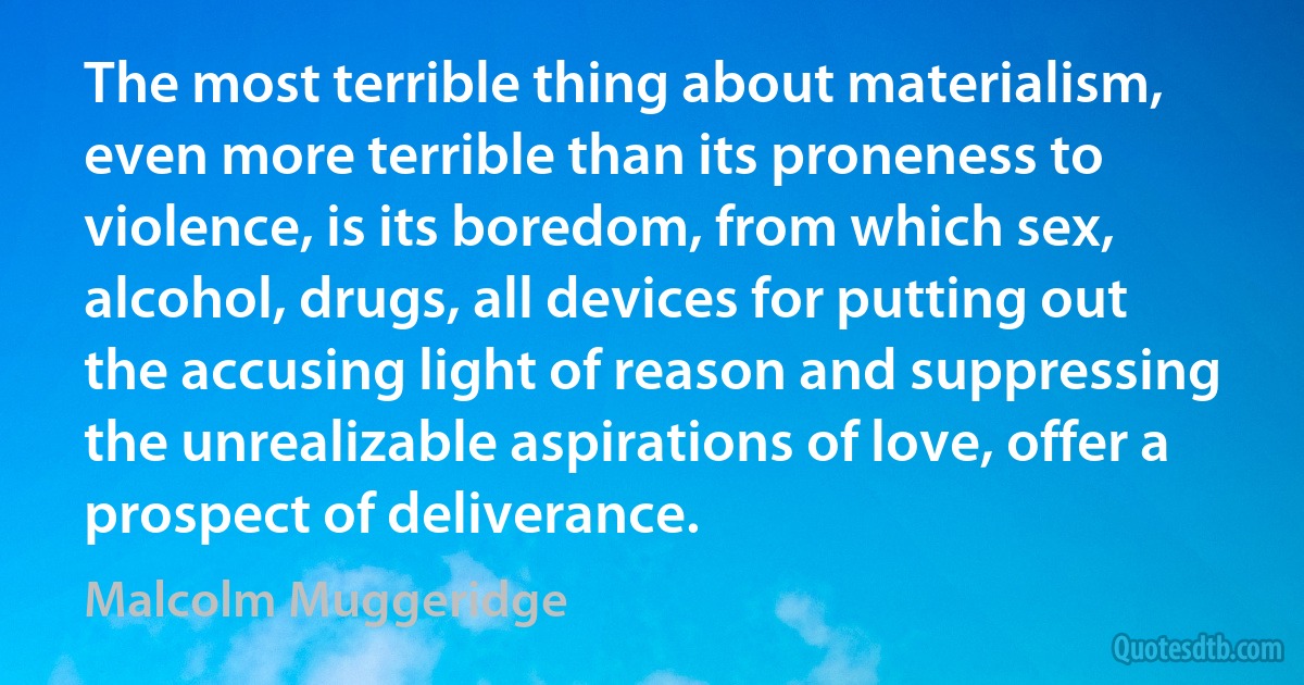 The most terrible thing about materialism, even more terrible than its proneness to violence, is its boredom, from which sex, alcohol, drugs, all devices for putting out the accusing light of reason and suppressing the unrealizable aspirations of love, offer a prospect of deliverance. (Malcolm Muggeridge)