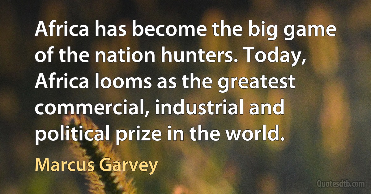 Africa has become the big game of the nation hunters. Today, Africa looms as the greatest commercial, industrial and political prize in the world. (Marcus Garvey)