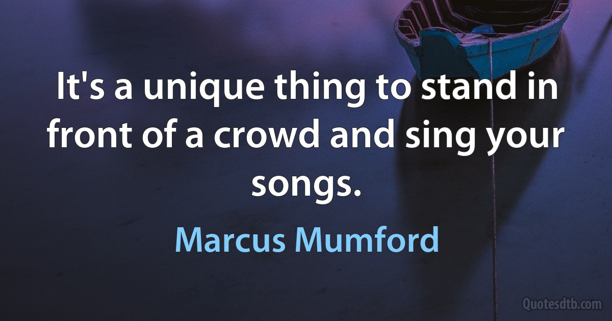 It's a unique thing to stand in front of a crowd and sing your songs. (Marcus Mumford)