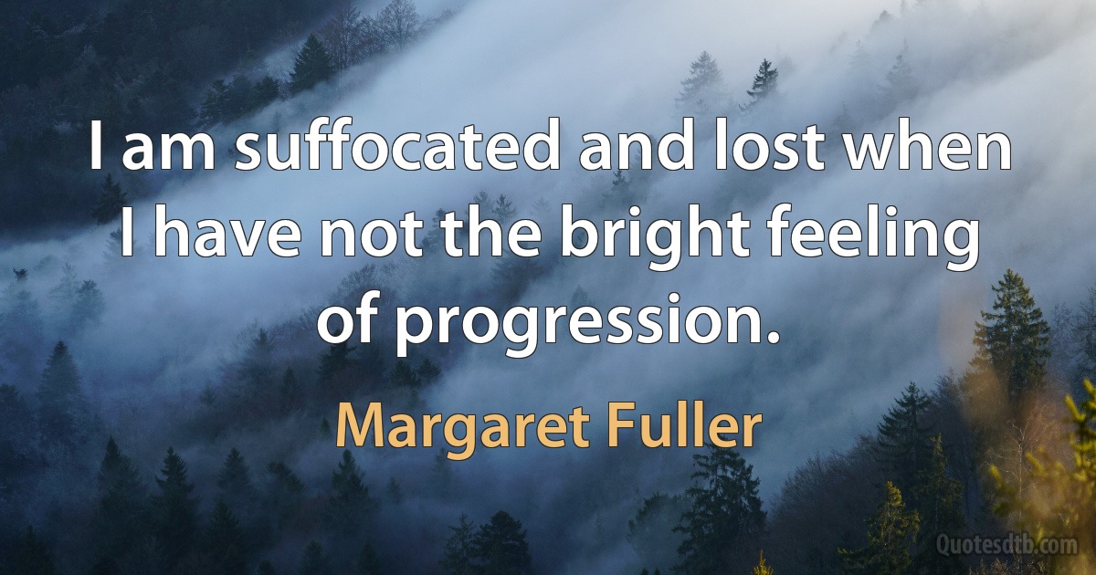 I am suffocated and lost when I have not the bright feeling of progression. (Margaret Fuller)