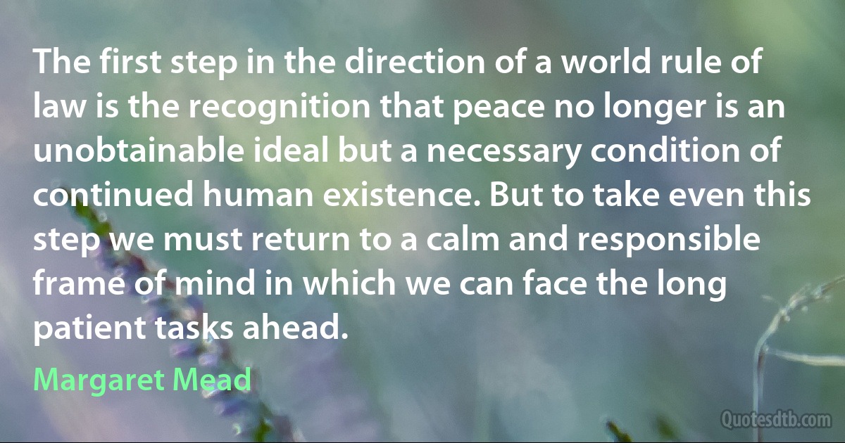 The first step in the direction of a world rule of law is the recognition that peace no longer is an unobtainable ideal but a necessary condition of continued human existence. But to take even this step we must return to a calm and responsible frame of mind in which we can face the long patient tasks ahead. (Margaret Mead)