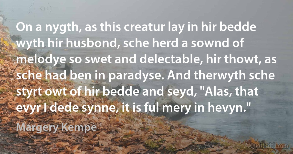 On a nygth, as this creatur lay in hir bedde wyth hir husbond, sche herd a sownd of melodye so swet and delectable, hir thowt, as sche had ben in paradyse. And therwyth sche styrt owt of hir bedde and seyd, "Alas, that evyr I dede synne, it is ful mery in hevyn." (Margery Kempe)