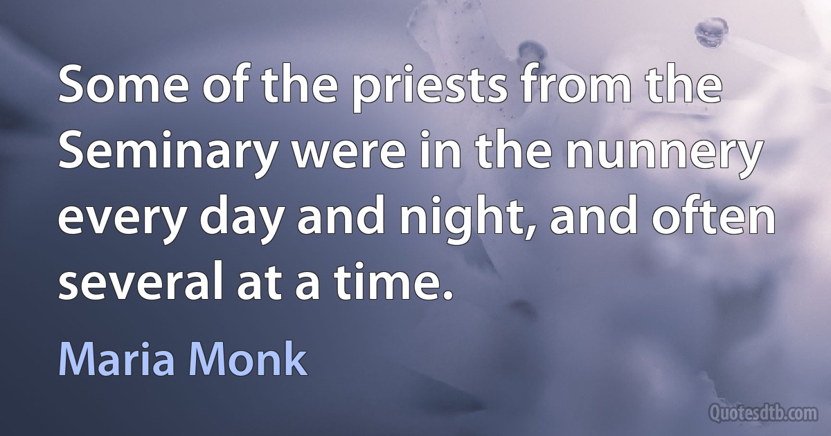 Some of the priests from the Seminary were in the nunnery every day and night, and often several at a time. (Maria Monk)