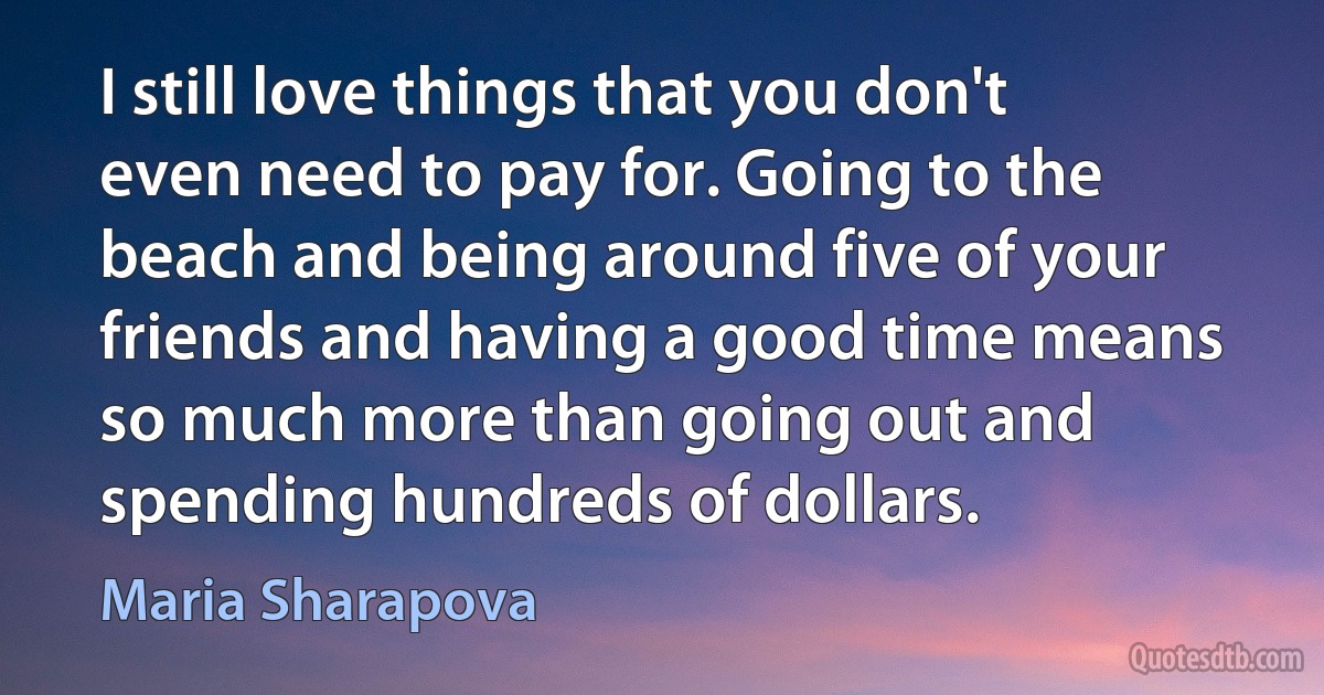 I still love things that you don't even need to pay for. Going to the beach and being around five of your friends and having a good time means so much more than going out and spending hundreds of dollars. (Maria Sharapova)