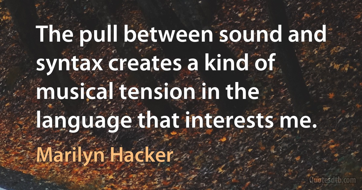 The pull between sound and syntax creates a kind of musical tension in the language that interests me. (Marilyn Hacker)