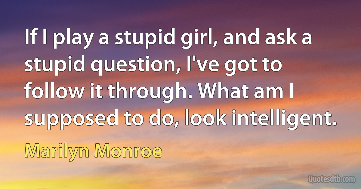 If I play a stupid girl, and ask a stupid question, I've got to follow it through. What am I supposed to do, look intelligent. (Marilyn Monroe)