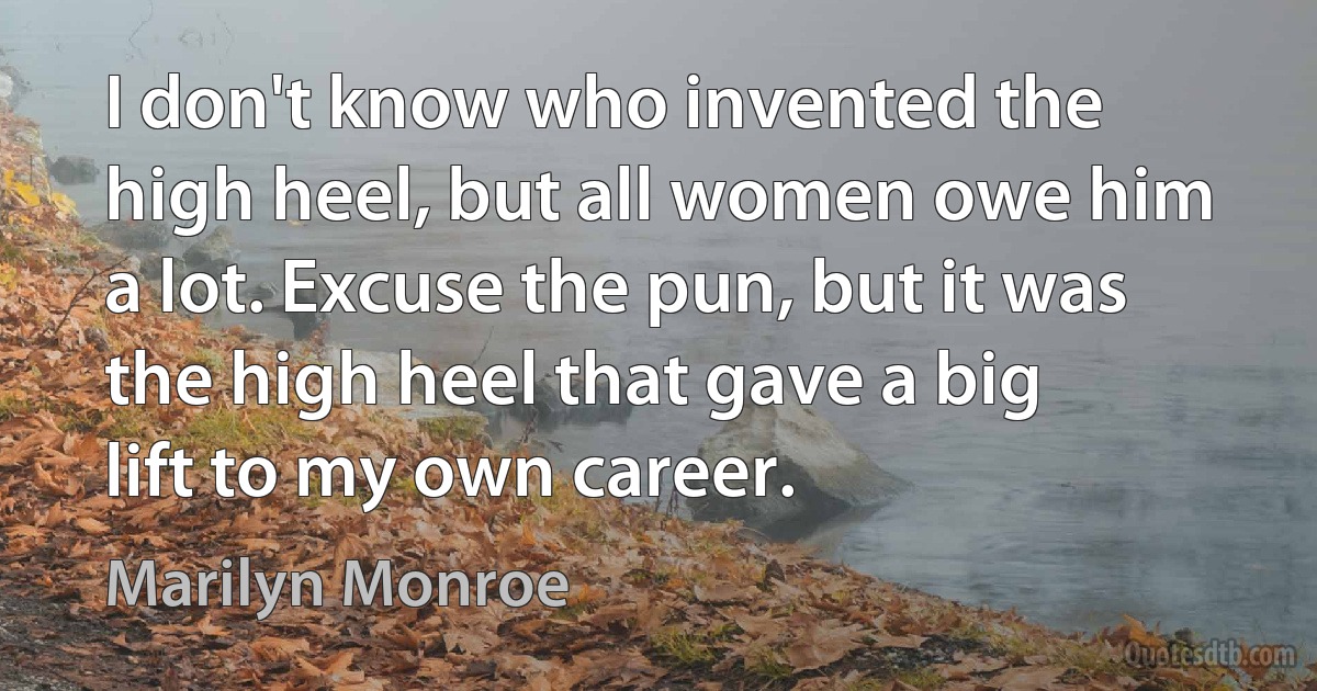 I don't know who invented the high heel, but all women owe him a lot. Excuse the pun, but it was the high heel that gave a big lift to my own career. (Marilyn Monroe)